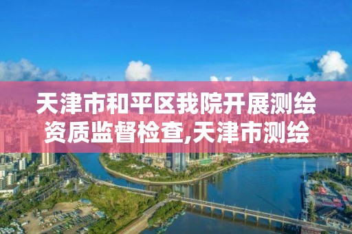 天津市和平区我院开展测绘资质监督检查,天津市测绘中心。