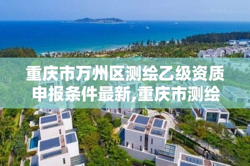 重庆市万州区测绘乙级资质申报条件最新,重庆市测绘资质管理办法。