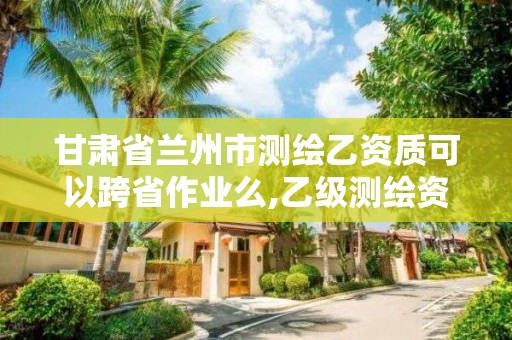 甘肃省兰州市测绘乙资质可以跨省作业么,乙级测绘资质可以跨省作业吗。