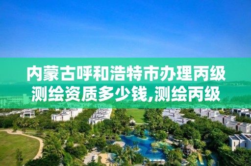 内蒙古呼和浩特市办理丙级测绘资质多少钱,测绘丙级资质办下来多少钱。