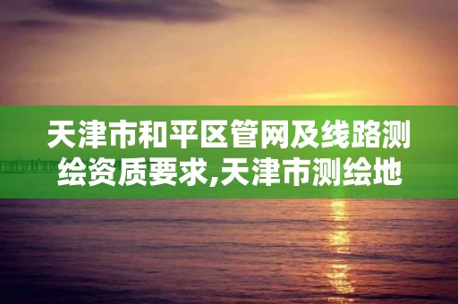 天津市和平区管网及线路测绘资质要求,天津市测绘地理信息局。