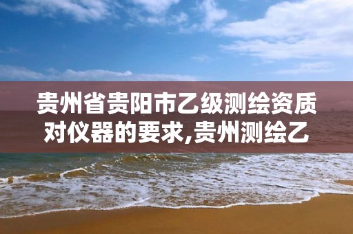 贵州省贵阳市乙级测绘资质对仪器的要求,贵州测绘乙级资质单位。