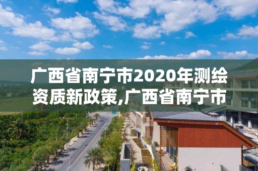 广西省南宁市2020年测绘资质新政策,广西省南宁市2020年测绘资质新政策解读。