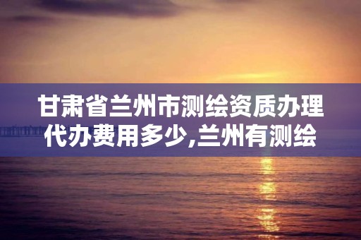 甘肃省兰州市测绘资质办理代办费用多少,兰州有测绘资质的公司有。