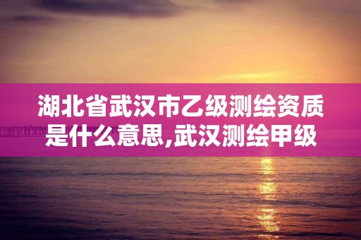 湖北省武汉市乙级测绘资质是什么意思,武汉测绘甲级资质公司。