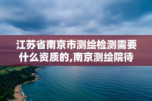 江苏省南京市测绘检测需要什么资质的,南京测绘院待遇怎么样。