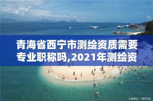 青海省西宁市测绘资质需要专业职称吗,2021年测绘资质人员要求。