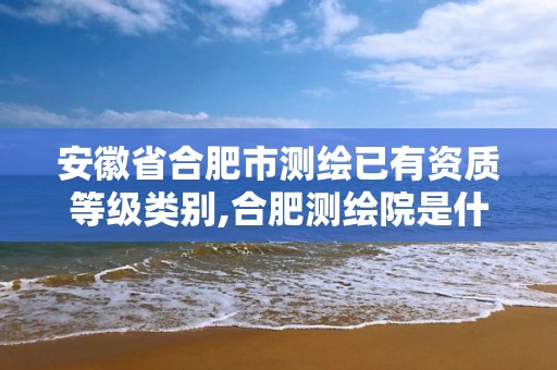 安徽省合肥市测绘已有资质等级类别,合肥测绘院是什么单位