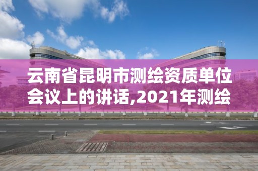 云南省昆明市测绘资质单位会议上的讲话,2021年测绘资质改革。