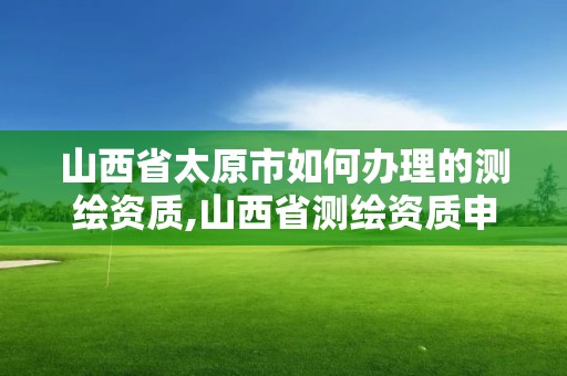 山西省太原市如何办理的测绘资质,山西省测绘资质申请。