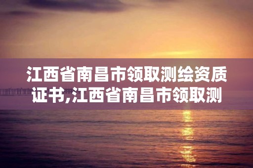 江西省南昌市领取测绘资质证书,江西省南昌市领取测绘资质证书需要什么。