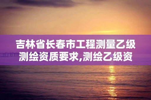 吉林省长春市工程测量乙级测绘资质要求,测绘乙级资质总共需要多少技术人员。