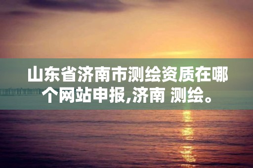 山东省济南市测绘资质在哪个网站申报,济南 测绘。