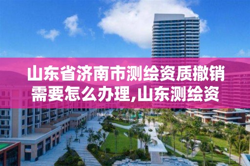 山东省济南市测绘资质撤销需要怎么办理,山东测绘资质查询。