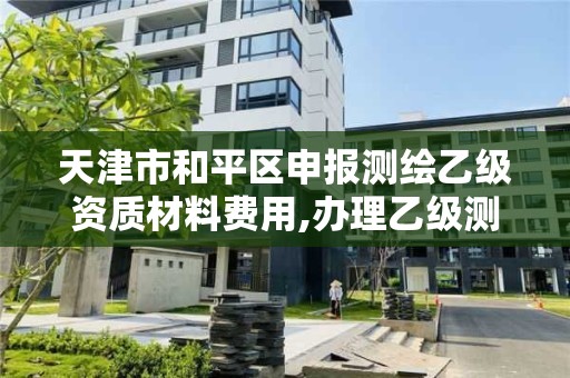 天津市和平区申报测绘乙级资质材料费用,办理乙级测绘资质花多少钱。