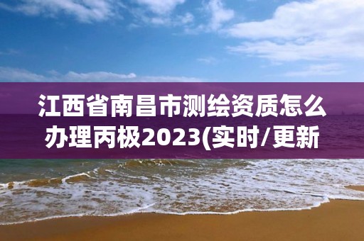 江西省南昌市测绘资质怎么办理丙极2023(实时/更新中)