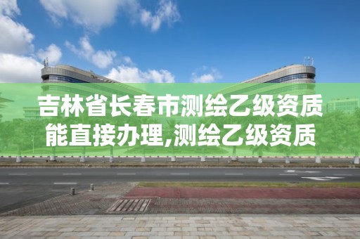 吉林省长春市测绘乙级资质能直接办理,测绘乙级资质能不能做省外的项目。