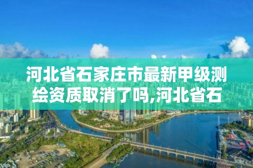 河北省石家庄市最新甲级测绘资质取消了吗,河北省石家庄市最新甲级测绘资质取消了吗现在。