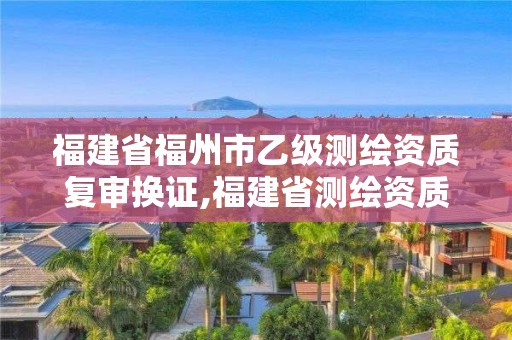 福建省福州市乙级测绘资质复审换证,福建省测绘资质延期。