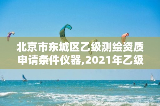 北京市东城区乙级测绘资质申请条件仪器,2021年乙级测绘资质申报材料。