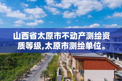 山西省太原市不动产测绘资质等级,太原市测绘单位。