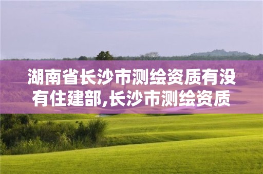 湖南省长沙市测绘资质有没有住建部,长沙市测绘资质单位名单。