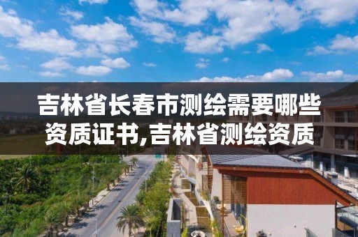 吉林省长春市测绘需要哪些资质证书,吉林省测绘资质查询。