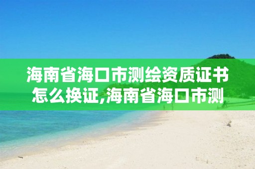 海南省海口市测绘资质证书怎么换证,海南省海口市测绘资质证书怎么换证的。