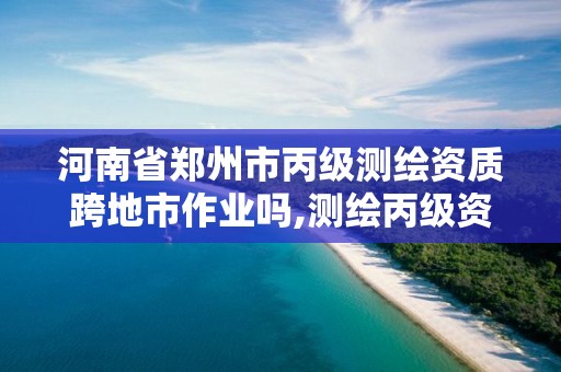 河南省郑州市丙级测绘资质跨地市作业吗,测绘丙级资质承接地域限制。