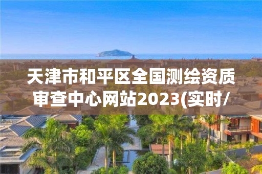 天津市和平区全国测绘资质审查中心网站2023(实时/更新中)