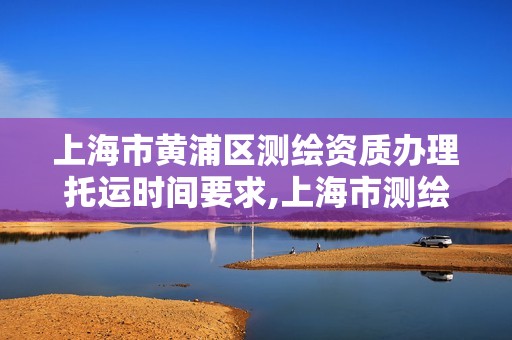 上海市黄浦区测绘资质办理托运时间要求,上海市测绘资质单位名单。