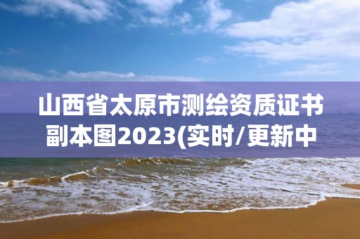 山西省太原市测绘资质证书副本图2023(实时/更新中)