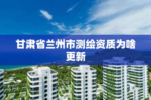 甘肃省兰州市测绘资质为啥更新