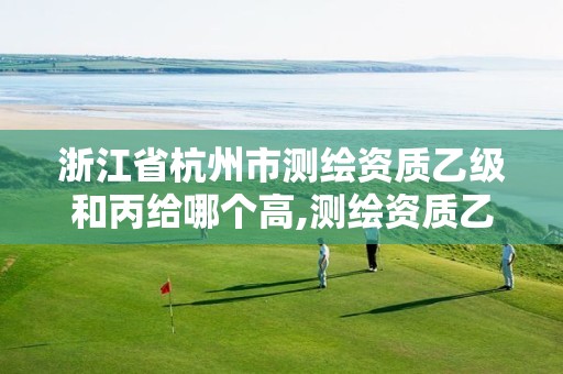 浙江省杭州市测绘资质乙级和丙给哪个高,测绘资质乙级申报条件。