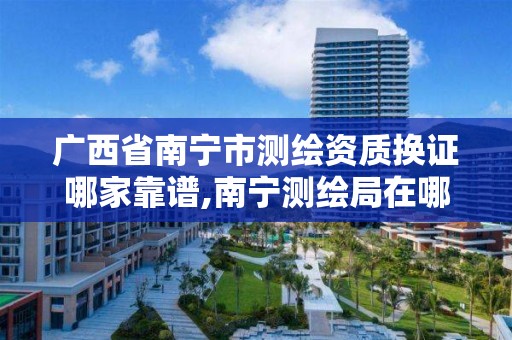 广西省南宁市测绘资质换证哪家靠谱,南宁测绘局在哪。