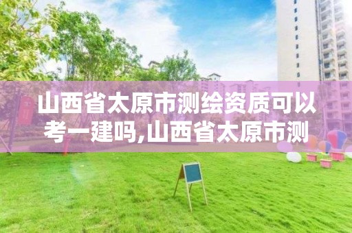 山西省太原市测绘资质可以考一建吗,山西省太原市测绘资质可以考一建吗知乎。