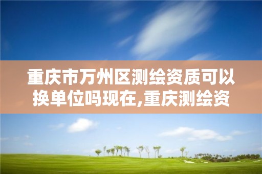 重庆市万州区测绘资质可以换单位吗现在,重庆测绘资质乙级申报条件。