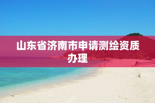 山东省济南市申请测绘资质办理