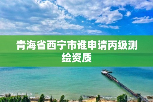 青海省西宁市谁申请丙级测绘资质