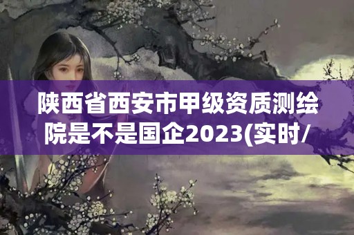 陕西省西安市甲级资质测绘院是不是国企2023(实时/更新中)