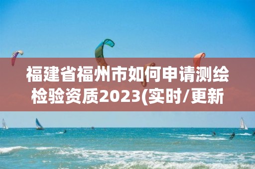 福建省福州市如何申请测绘检验资质2023(实时/更新中)