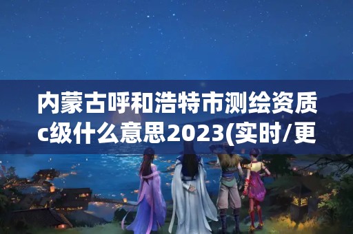 内蒙古呼和浩特市测绘资质c级什么意思2023(实时/更新中)