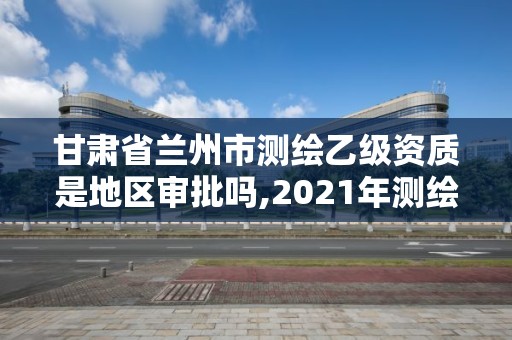 甘肃省兰州市测绘乙级资质是地区审批吗,2021年测绘乙级资质。