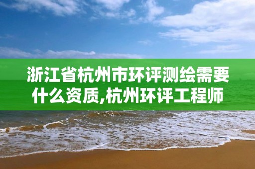 浙江省杭州市环评测绘需要什么资质,杭州环评工程师招聘。