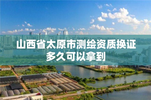 山西省太原市测绘资质换证多久可以拿到