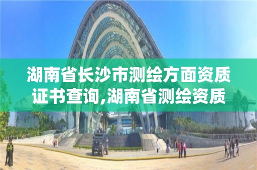 湖南省长沙市测绘方面资质证书查询,湖南省测绘资质管理系统。