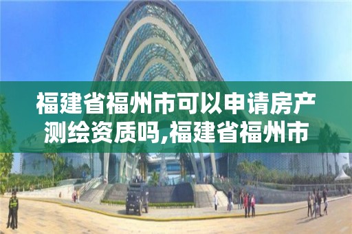 福建省福州市可以申请房产测绘资质吗,福建省福州市可以申请房产测绘资质吗多少钱。