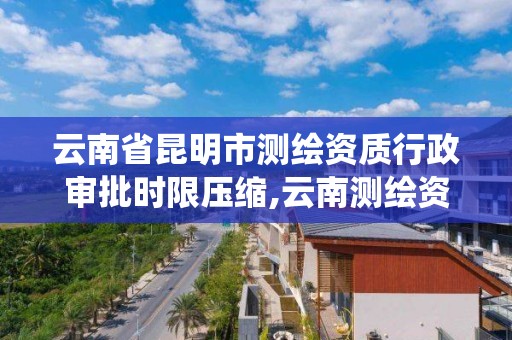 云南省昆明市测绘资质行政审批时限压缩,云南测绘资质管理系统。