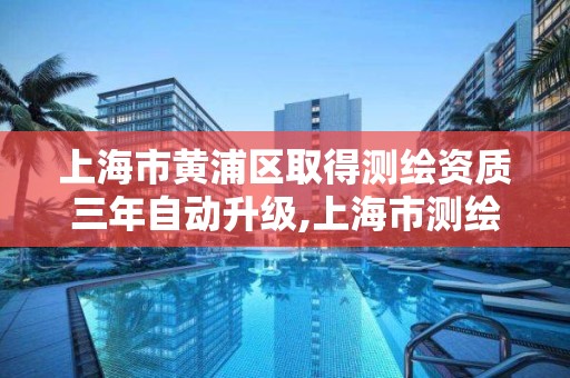 上海市黄浦区取得测绘资质三年自动升级,上海市测绘资质单位名单。