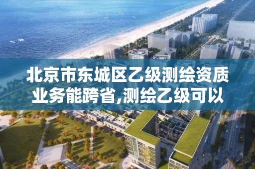 北京市东城区乙级测绘资质业务能跨省,测绘乙级可以跨省吗。